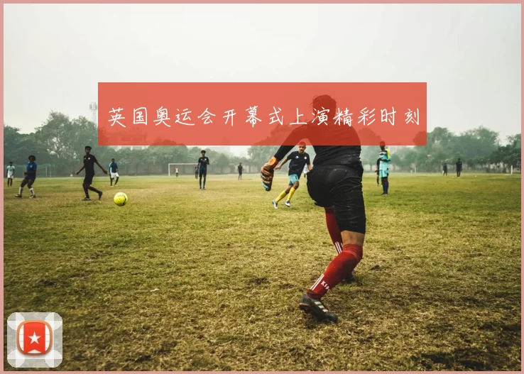 英国奥运会开幕式上演精彩时刻