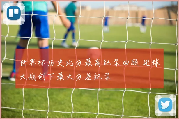 世界杯历史比分最高纪录回顾 进球大战创下最大分差纪录