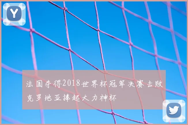 法国夺得2018世界杯冠军决赛击败克罗地亚捧起大力神杯