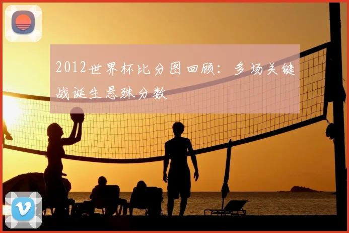 2012世界杯比分图回顾：多场关键战诞生悬殊分数