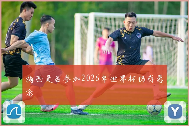 梅西是否参加2026年世界杯仍存悬念