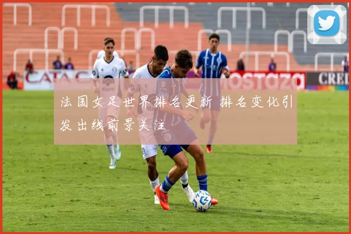 法国女足世界排名更新 排名变化引发出线前景关注