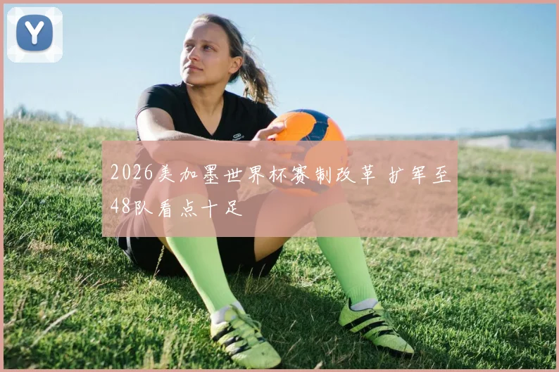 2026美加墨世界杯赛制改革 扩军至48队看点十足