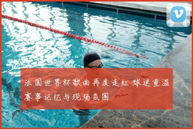 法国世界杯歌曲再度走红 球迷重温赛事记忆与现场氛围