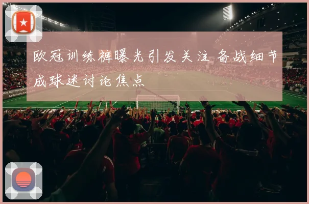 欧冠训练裤曝光引发关注 备战细节成球迷讨论焦点