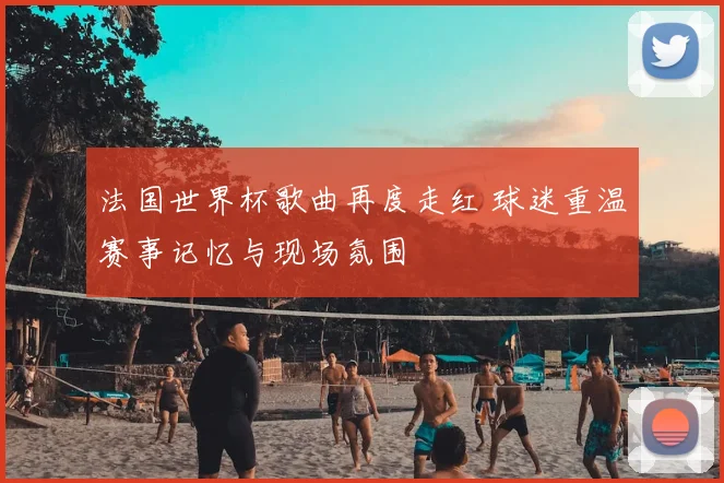法国世界杯歌曲再度走红 球迷重温赛事记忆与现场氛围