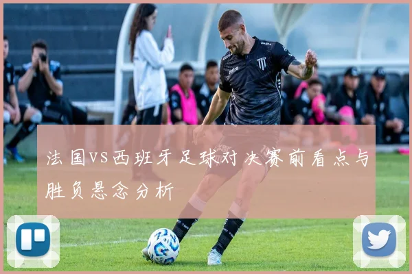 法国vs西班牙足球对决赛前看点与胜负悬念分析