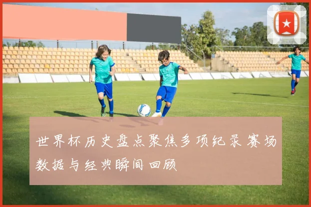 世界杯历史盘点聚焦多项纪录 赛场数据与经典瞬间回顾