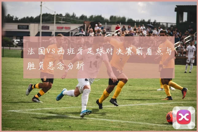 法国vs西班牙足球对决赛前看点与胜负悬念分析