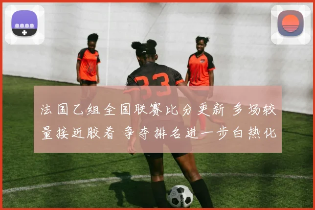 法国乙组全国联赛比分更新 多场较量接近胶着 争夺排名进一步白热化