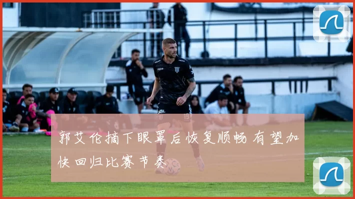 郭艾伦摘下眼罩后恢复顺畅 有望加快回归比赛节奏