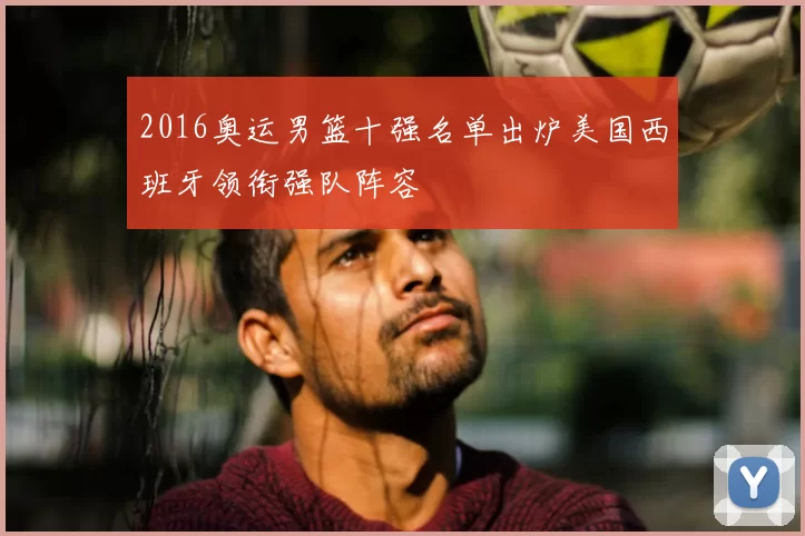 2016奥运男篮十强名单出炉美国西班牙领衔强队阵容