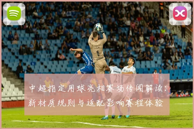 中超指定用球亮相赛场传闻解读：新材质规则与适配影响赛程体验