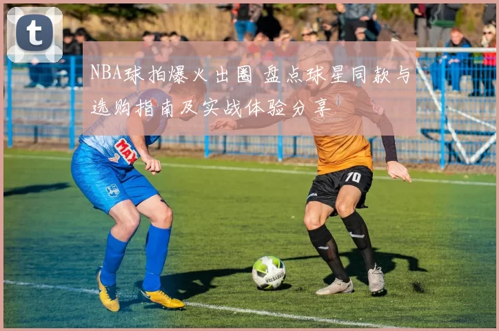 NBA球拍爆火出圈 盘点球星同款与选购指南及实战体验分享