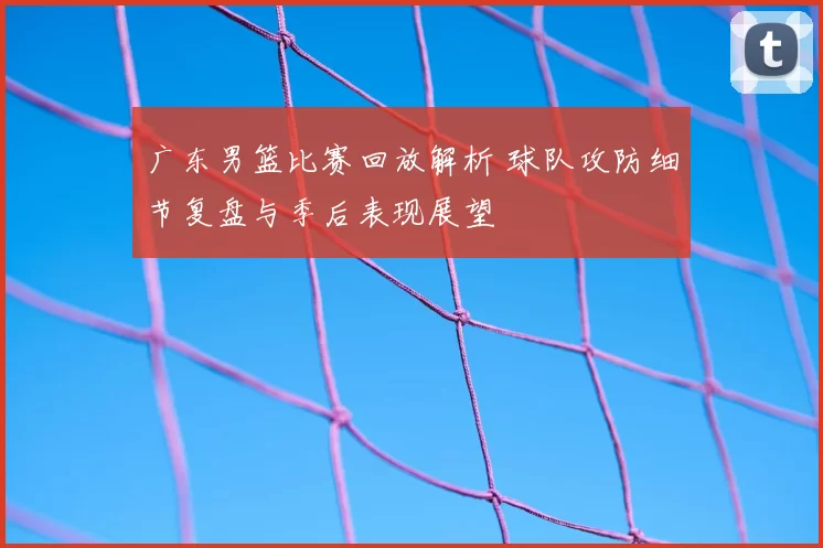 广东男篮比赛回放解析 球队攻防细节复盘与季后表现展望