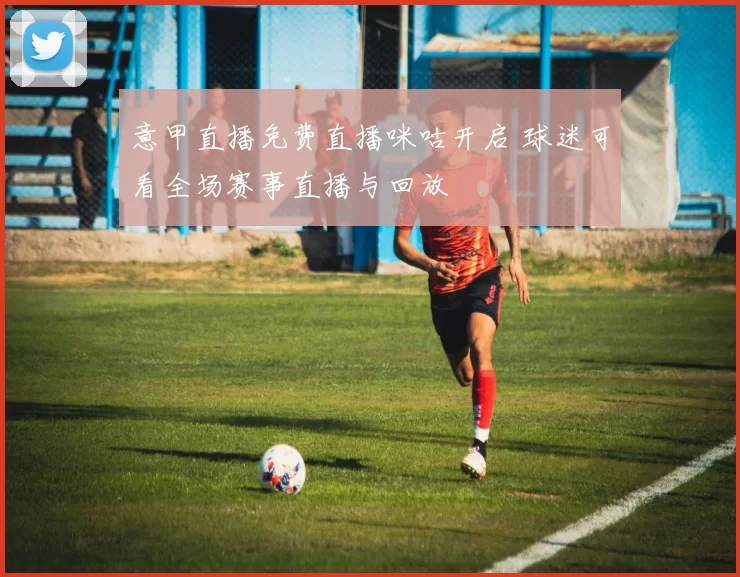 意甲直播免费直播咪咕开启 球迷可看全场赛事直播与回放