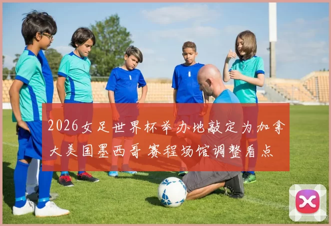 2026女足世界杯举办地敲定为加拿大美国墨西哥 赛程场馆调整看点
