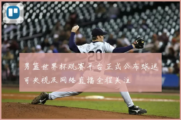 男篮世界杯观赛平台正式公布球迷可央视及网络直播全程关注