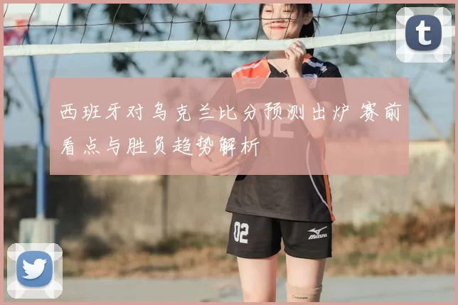 西班牙对乌克兰比分预测出炉 赛前看点与胜负趋势解析