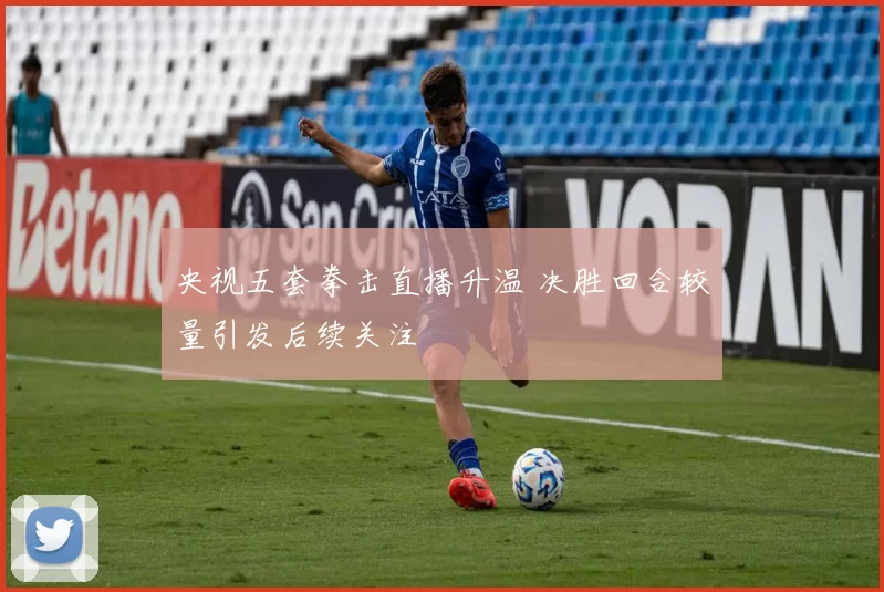 央视五套拳击直播升温 决胜回合较量引发后续关注