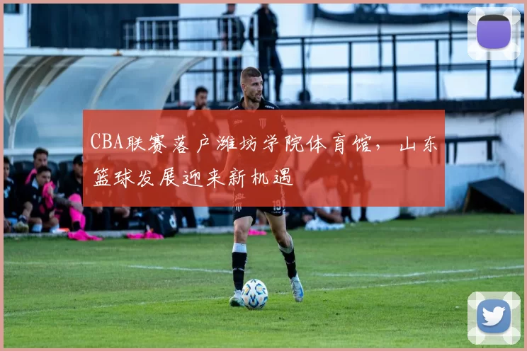 CBA联赛落户潍坊学院体育馆，山东篮球发展迎来新机遇