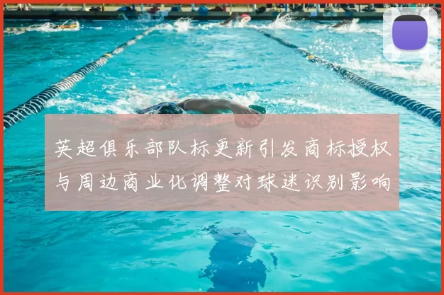 英超俱乐部队标更新引发商标授权与周边商业化调整对球迷识别影响