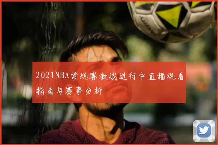 2021NBA常规赛激战进行中直播观看指南与赛事分析
