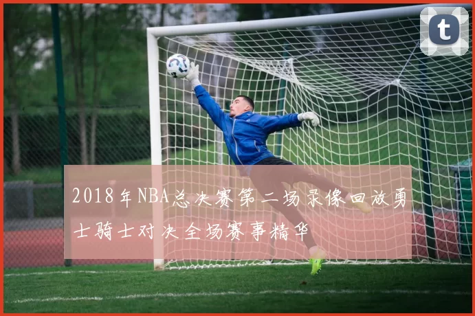2018年NBA总决赛第二场录像回放勇士骑士对决全场赛事精华