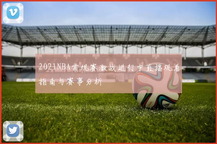 2021NBA常规赛激战进行中直播观看指南与赛事分析