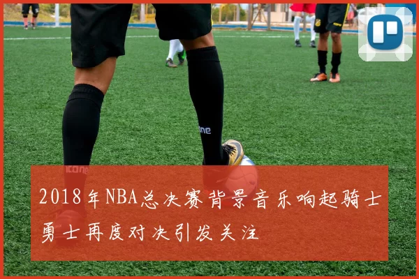 2018年NBA总决赛背景音乐响起骑士勇士再度对决引发关注