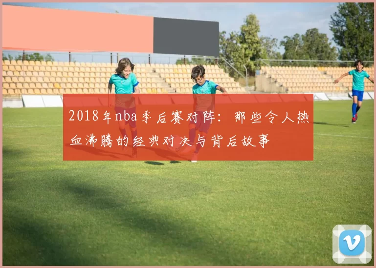 2018年nba季后赛对阵：那些令人热血沸腾的经典对决与背后故事