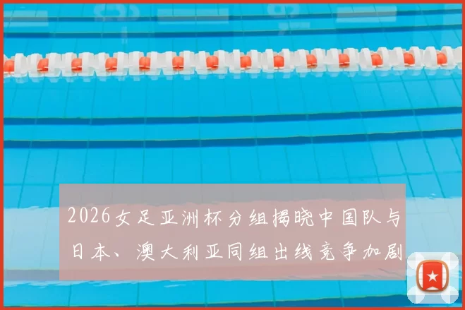 2026女足亚洲杯分组揭晓中国队与日本、澳大利亚同组出线竞争加剧