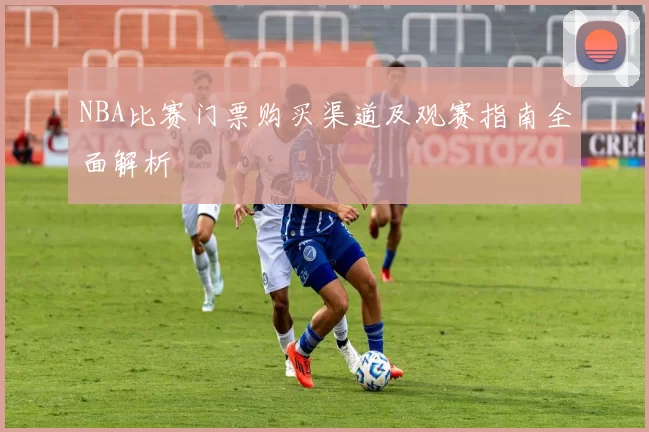 NBA比赛门票购买渠道及观赛指南全面解析