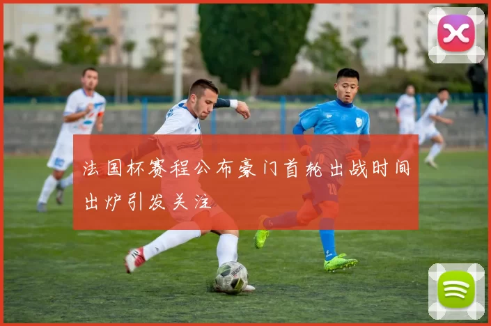 法国杯赛程公布豪门首轮出战时间出炉引发关注