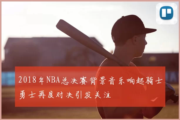2018年NBA总决赛背景音乐响起骑士勇士再度对决引发关注