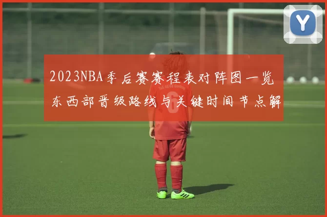2023NBA季后赛赛程表对阵图一览 东西部晋级路线与关键时间节点解析