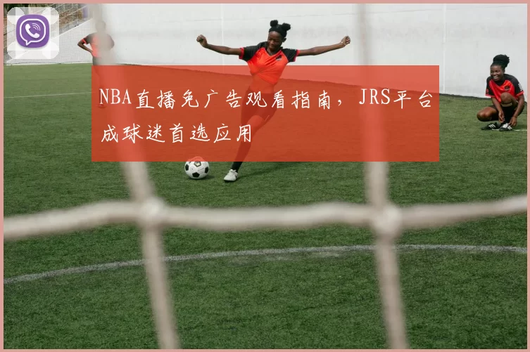 NBA直播免广告观看指南，JRS平台成球迷首选应用