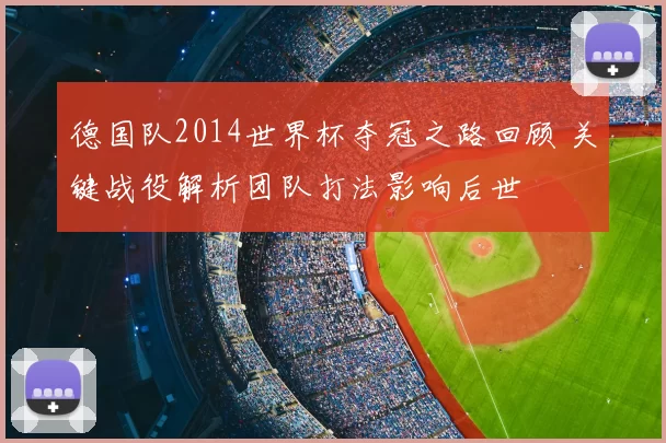 德国队2014世界杯夺冠之路回顾 关键战役解析团队打法影响后世