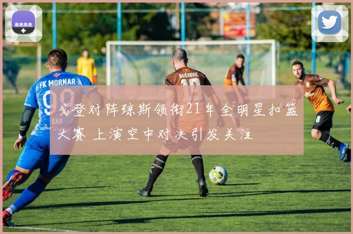 戈登对阵琼斯领衔21年全明星扣篮大赛 上演空中对决引发关注