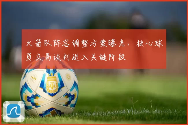 火箭队阵容调整方案曝光,核心球员交易谈判进入关键阶段