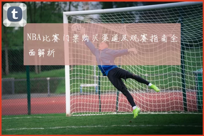NBA比赛门票购买渠道及观赛指南全面解析