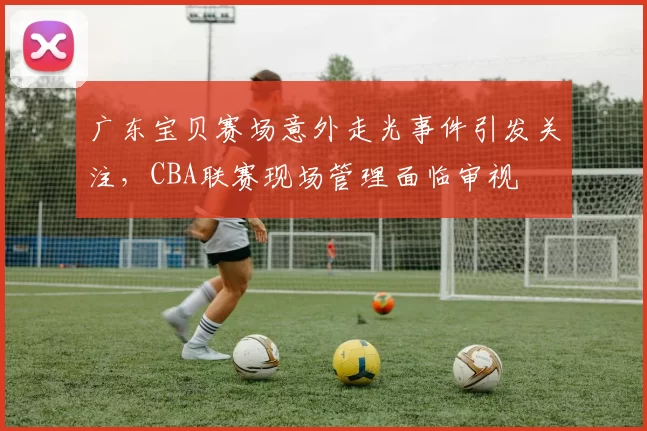 广东宝贝赛场意外走光事件引发关注,CBA联赛现场管理面临审视