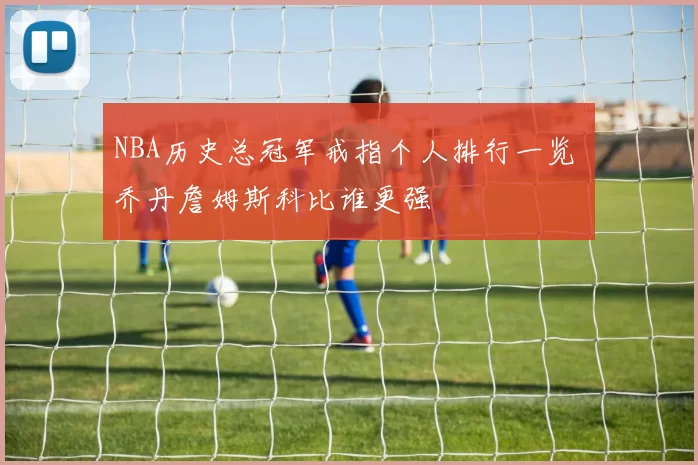 NBA历史总冠军戒指个人排行一览 乔丹詹姆斯科比谁更强