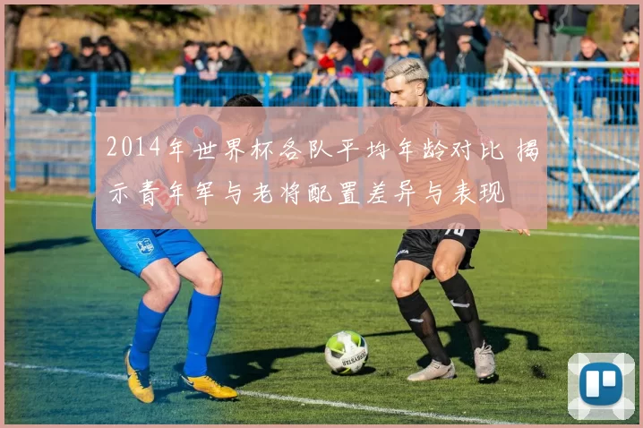 2014年世界杯各队平均年龄对比 揭示青年军与老将配置差异与表现