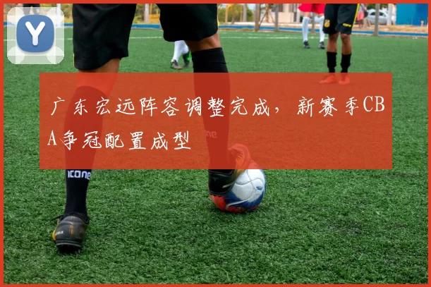 广东宏远阵容调整完成,新赛季CBA争冠配置成型