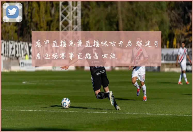 意甲直播免费直播咪咕开启 球迷可看全场赛事直播与回放