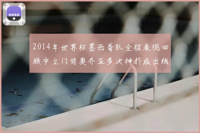 2014年世界杯墨西哥队全程表现回顾中立门将奥乔亚多次神扑成出线关键