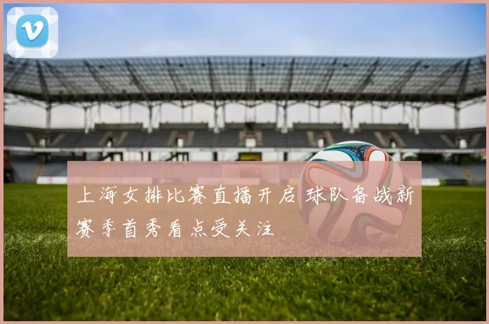 上海女排比赛直播开启 球队备战新赛季首秀看点受关注