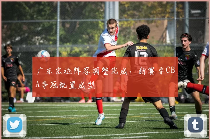 广东宏远阵容调整完成,新赛季CBA争冠配置成型