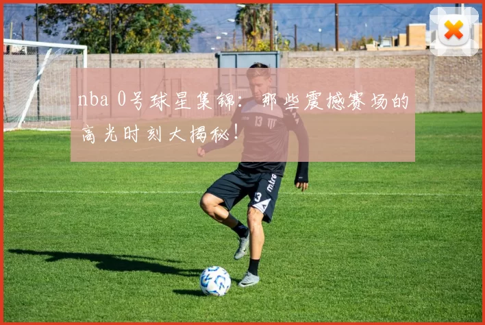 nba 0号球星集锦：那些震撼赛场的高光时刻大揭秘！
